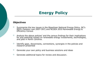 Energy Policy
Objectives
 Summarize the key issues in the Bipartisan National Energy Policy, NC’s
REPS (Session Law 2007-397) and NCSEA 2010 Renewable Energy &
Efficiency Census
 Analyze the above policies’ and the census findings for their implications
for and potential impact on renewable energy investments, technologies,
and jobs in North Carolina.
 Identify gaps, disconnects, connections, synergies in the policies and
research presented
 Generate your own policy and business solutions and ideas
 Generate additional topics for review and discussion.
 