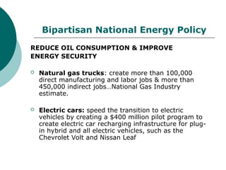 Bipartisan National Energy Policy
REDUCE OIL CONSUMPTION & IMPROVE
ENERGY SECURITY
 Natural gas trucks: create more than 100,000
direct manufacturing and labor jobs & more than
450,000 indirect jobs…National Gas Industry
estimate.
 Electric cars: speed the transition to electric
vehicles by creating a $400 million pilot program to
create electric car recharging infrastructure for plug-
in hybrid and all electric vehicles, such as the
Chevrolet Volt and Nissan Leaf
 