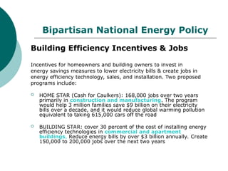Bipartisan National Energy Policy
Building Efficiency Incentives & Jobs
Incentives for homeowners and building owners to invest in
energy savings measures to lower electricity bills & create jobs in
energy efficiency technology, sales, and installation. Two proposed
programs include:
 HOME STAR (Cash for Caulkers): 168,000 jobs over two years
primarily in construction and manufacturing. The program
would help 3 million families save $9 billion on their electricity
bills over a decade, and it would reduce global warming pollution
equivalent to taking 615,000 cars off the road
 BUILDING STAR: cover 30 percent of the cost of installing energy
efficiency technologies in commercial and apartment
buildings, Reduce energy bills by over $3 billion annually. Create
150,000 to 200,000 jobs over the next two years
 