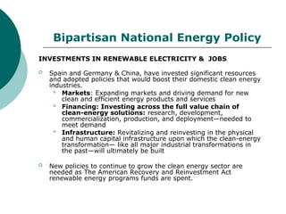 Bipartisan National Energy Policy
INVESTMENTS IN RENEWABLE ELECTRICITY & JOBS
 Spain and Germany & China, have invested significant resources
and adopted policies that would boost their domestic clean energy
industries.
 Markets: Expanding markets and driving demand for new
clean and efficient energy products and services
 Financing: Investing across the full value chain of
clean-energy solutions: research, development,
commercialization, production, and deployment—needed to
meet demand
 Infrastructure: Revitalizing and reinvesting in the physical
and human capital infrastructure upon which the clean-energy
transformation— like all major industrial transformations in
the past—will ultimately be built
 New policies to continue to grow the clean energy sector are
needed as The American Recovery and Reinvestment Act
renewable energy programs funds are spent.
 