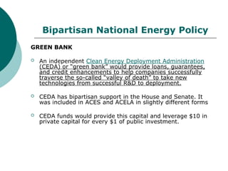 Bipartisan National Energy Policy
GREEN BANK
 An independent Clean Energy Deployment Administration
(CEDA) or “green bank” would provide loans, guarantees,
and credit enhancements to help companies successfully
traverse the so-called “valley of death” to take new
technologies from successful R&D to deployment.
 CEDA has bipartisan support in the House and Senate. It
was included in ACES and ACELA in slightly different forms
 CEDA funds would provide this capital and leverage $10 in
private capital for every $1 of public investment.
 