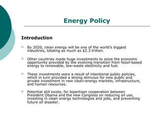 Energy Policy

Introduction
   By 2020, clean energy will be one of the world’s biggest
    industries, totaling as much as $2.3 trillion.

   Other countries made huge investments to seize the economic
    opportunity provided by the evolving transition from fossil-based
    energy to renewable, low-waste electricity and fuel.

   These investments were a result of intentional public policies,
    which in turn provided a strong stimulus for new public and
    private investment in new clean-energy markets, infrastructure,
    and human resources.
   Potential still exists, for bipartisan cooperation between
    President Obama and the new Congress on reducing oil use,
    investing in clean energy technologies and jobs, and preventing
    future oil disaster.
 