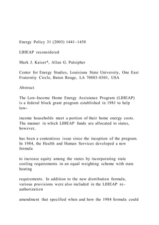 Energy Policy 31 (2003) 1441–1458
LIHEAP reconsidered
Mark J. Kaiser*, Allan G. Pulsipher
Center for Energy Studies, Louisiana State University, One East
Fraternity Circle, Baton Rouge, LA 70803-0301, USA
Abstract
The Low-Income Home Energy Assistance Program (LIHEAP)
is a federal block grant program established in 1981 to help
low-
income households meet a portion of their home energy costs.
The manner in which LIHEAP funds are allocated to states,
however,
has been a contentious issue since the inception of the program.
In 1984, the Health and Human Services developed a new
formula
to increase equity among the states by incorporating state
cooling requirements in an equal weighting scheme with state
heating
requirements. In addition to the new distribution formula,
various provisions were also included in the LIHEAP re-
authorization
amendment that specified when and how the 1984 formula could
 