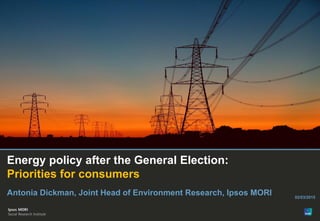 Energy policy after the General Election:
Priorities for consumers
Antonia Dickman, Joint Head of Environment Research, Ipsos MORI 02/03/2015
 