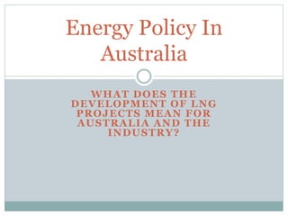 Energy Policy In 
Australia 
WHAT DOES THE 
DEVELOPMENT OF LNG 
PROJECTS MEAN FOR 
AUSTRALIA AND THE 
INDUSTRY? 
 