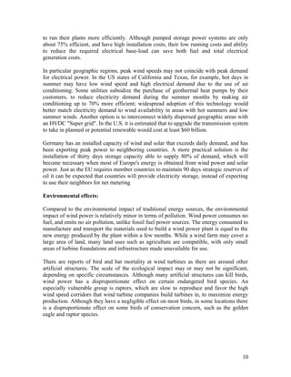 to run their plants more efficiently. Although pumped storage power systems are only
about 75% efficient, and have high installation costs, their low running costs and ability
to reduce the required electrical base-load can save both fuel and total electrical
generation costs.
In particular geographic regions, peak wind speeds may not coincide with peak demand
for electrical power. In the US states of California and Texas, for example, hot days in
summer may have low wind speed and high electrical demand due to the use of air
conditioning. Some utilities subsidize the purchase of geothermal heat pumps by their
customers, to reduce electricity demand during the summer months by making air
conditioning up to 70% more efficient; widespread adoption of this technology would
better match electricity demand to wind availability in areas with hot summers and low
summer winds. Another option is to interconnect widely dispersed geographic areas with
an HVDC "Super grid". In the U.S. it is estimated that to upgrade the transmission system
to take in planned or potential renewable would cost at least $60 billion.
Germany has an installed capacity of wind and solar that exceeds daily demand, and has
been exporting peak power to neighboring countries. A more practical solution is the
installation of thirty days storage capacity able to supply 80% of demand, which will
become necessary when most of Europe's energy is obtained from wind power and solar
power. Just as the EU requires member countries to maintain 90 days strategic reserves of
oil it can be expected that countries will provide electricity storage, instead of expecting
to use their neighbors for net metering
Environmental effects:
Compared to the environmental impact of traditional energy sources, the environmental
impact of wind power is relatively minor in terms of pollution. Wind power consumes no
fuel, and emits no air pollution, unlike fossil fuel power sources. The energy consumed to
manufacture and transport the materials used to build a wind power plant is equal to the
new energy produced by the plant within a few months. While a wind farm may cover a
large area of land, many land uses such as agriculture are compatible, with only small
areas of turbine foundations and infrastructure made unavailable for use.
There are reports of bird and bat mortality at wind turbines as there are around other
artificial structures. The scale of the ecological impact may or may not be significant,
depending on specific circumstances. Although many artificial structures can kill birds,
wind power has a disproportionate effect on certain endangered bird species. An
especially vulnerable group is raptors, which are slow to reproduce and favor the high
wind speed corridors that wind turbine companies build turbines in, to maximize energy
production. Although they have a negligible effect on most birds, in some locations there
is a disproportionate effect on some birds of conservation concern, such as the golden
eagle and raptor species.

10

 