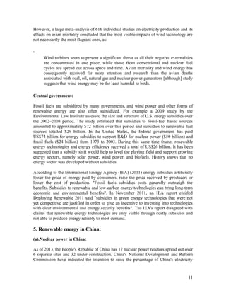 However, a large meta-analysis of 616 individual studies on electricity production and its
effects on avian mortality concluded that the most visible impacts of wind technology are
not necessarily the most flagrant ones, as:
“
Wind turbines seem to present a significant threat as all their negative externalities
are concentrated in one place, while those from conventional and nuclear fuel
cycles are spread out across space and time. Avian mortality and wind energy has
consequently received far more attention and research than the avian deaths
associated with coal, oil, natural gas and nuclear power generators [although] study
suggests that wind energy may be the least harmful to birds.
Central government:
Fossil fuels are subsidized by many governments, and wind power and other forms of
renewable energy are also often subsidized. For example a 2009 study by the
Environmental Law Institute assessed the size and structure of U.S. energy subsidies over
the 2002–2008 period. The study estimated that subsidies to fossil-fuel based sources
amounted to approximately $72 billion over this period and subsidies to renewable fuel
sources totalled $29 billion. In the United States, the federal government has paid
US$74 billion for energy subsidies to support R&D for nuclear power ($50 billion) and
fossil fuels ($24 billion) from 1973 to 2003. During this same time frame, renewable
energy technologies and energy efficiency received a total of US$26 billion. It has been
suggested that a subsidy shift would help to level the playing field and support growing
energy sectors, namely solar power, wind power, and biofuels. History shows that no
energy sector was developed without subsidies.
According to the International Energy Agency (IEA) (2011) energy subsidies artificially
lower the price of energy paid by consumers, raise the price received by producers or
lower the cost of production. "Fossil fuels subsidies costs generally outweigh the
benefits. Subsidies to renewable and low-carbon energy technologies can bring long-term
economic and environmental benefits". In November 2011, an IEA report entitled
Deploying Renewable 2011 said "subsidies in green energy technologies that were not
yet competitive are justified in order to give an incentive to investing into technologies
with clear environmental and energy security benefits". The IEA's report disagreed with
claims that renewable energy technologies are only viable through costly subsidies and
not able to produce energy reliably to meet demand.

5. Renewable energy in China:
(a).Nuclear power in China:
As of 2013, the People's Republic of China has 17 nuclear power reactors spread out over
6 separate sites and 32 under construction. China's National Development and Reform
Commission have indicated the intention to raise the percentage of China's electricity

11

 