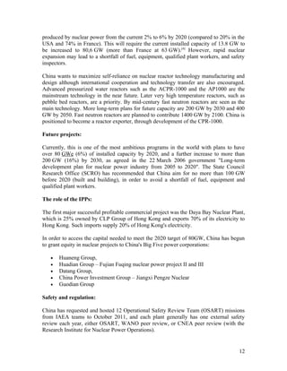 produced by nuclear power from the current 2% to 6% by 2020 (compared to 20% in the
USA and 74% in France). This will require the current installed capacity of 13.8 GW to
be increased to 80,6 GW (more than France at 63 GW).[4] However, rapid nuclear
expansion may lead to a shortfall of fuel, equipment, qualified plant workers, and safety
inspectors.
China wants to maximize self-reliance on nuclear reactor technology manufacturing and
design although international cooperation and technology transfer are also encouraged.
Advanced pressurized water reactors such as the ACPR-1000 and the AP1000 are the
mainstream technology in the near future. Later very high temperature reactors, such as
pebble bed reactors, are a priority. By mid-century fast neutron reactors are seen as the
main technology. More long-term plans for future capacity are 200 GW by 2030 and 400
GW by 2050. Fast neutron reactors are planned to contribute 1400 GW by 2100. China is
positioned to become a reactor exporter, through development of the CPR-1000.
Future projects:
Currently, this is one of the most ambitious programs in the world with plans to have
over 80 GWe (6%) of installed capacity by 2020, and a further increase to more than
200 GW (16%) by 2030, as agreed in the 22 March 2006 government "Long-term
development plan for nuclear power industry from 2005 to 2020". The State Council
Research Office (SCRO) has recommended that China aim for no more than 100 GW
before 2020 (built and building), in order to avoid a shortfall of fuel, equipment and
qualified plant workers.
The role of the IPPs:
The first major successful profitable commercial project was the Daya Bay Nuclear Plant,
which is 25% owned by CLP Group of Hong Kong and exports 70% of its electricity to
Hong Kong. Such imports supply 20% of Hong Kong's electricity.
In order to access the capital needed to meet the 2020 target of 80GW, China has begun
to grant equity in nuclear projects to China's Big Five power corporations:
•
•
•
•
•

Huaneng Group,
Huadian Group – Fujian Fuqing nuclear power project II and III
Datang Group,
China Power Investment Group – Jiangxi Pengze Nuclear
Guodian Group

Safety and regulation:
China has requested and hosted 12 Operational Safety Review Team (OSART) missions
from IAEA teams to October 2011, and each plant generally has one external safety
review each year, either OSART, WANO peer review, or CNEA peer review (with the
Research Institute for Nuclear Power Operations).

12

 