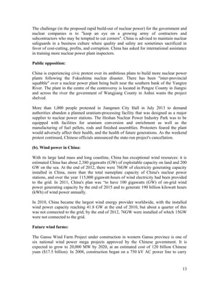 The challenge (in the proposed rapid build-out of nuclear power) for the government and
nuclear companies is to "keep an eye on a growing army of contractors and
subcontractors who may be tempted to cut corners". China is advised to maintain nuclear
safeguards in a business culture where quality and safety are sometimes sacrificed in
favor of cost-cutting, profits, and corruption. China has asked for international assistance
in training more nuclear power plant inspectors.
Public opposition:
China is experiencing civic protest over its ambitious plans to build more nuclear power
plants following the Fukushima nuclear disaster. There has been "inter-provincial
squabble" over a nuclear power plant being built near the southern bank of the Yangtze
River. The plant in the centre of the controversy is located in Pengze County in Jiangxi
and across the river the government of Wangjiang County in Anhui wants the project
shelved.
More than 1,000 people protested in Jiangmen City Hall in July 2013 to demand
authorities abandon a planned uranium-processing facility that was designed as a major
supplier to nuclear power stations. The Heshan Nuclear Power Industry Park was to be
equipped with facilities for uranium conversion and enrichment as well as the
manufacturing of fuel pellets, rods and finished assemblies. Protesters feared the plant
would adversely affect their health, and the health of future generations. As the weekend
protest continued, Chinese officials announced the state-run project's cancellation.
(b). Wind power in China:
With its large land mass and long coastline, China has exceptional wind resources: it is
estimated China has about 2,380 gigawatts (GW) of exploitable capacity on land and 200
GW on the sea. At the end of 2012, there were 76GW of electricity generating capacity
installed in China, more than the total nameplate capacity of China's nuclear power
stations, and over the year 115,000 gigawatt-hours of wind electricity had been provided
to the grid. In 2011, China's plan was “to have 100 gigawatts (GW) of on-grid wind
power generating capacity by the end of 2015 and to generate 190 billion kilowatt hours
(kWh) of wind power annually.
In 2010, China became the largest wind energy provider worldwide, with the installed
wind power capacity reaching 41.8 GW at the end of 2010, but about a quarter of this
was not connected to the grid; by the end of 2012, 76GW were installed of which 15GW
were not connected to the grid.
Future wind farms:
The Gansu Wind Farm Project under construction in western Gansu province is one of
six national wind power mega projects approved by the Chinese government. It is
expected to grow to 20,000 MW by 2020, at an estimated cost of 120 billion Chinese
yuan ($17.5 billion). In 2008, construction began on a 750 kV AC power line to carry

13

 