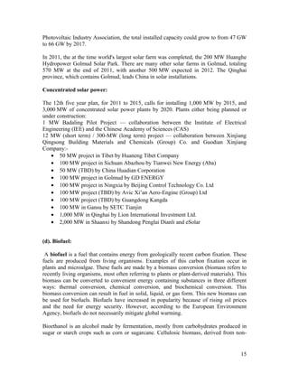 Photovoltaic Industry Association, the total installed capacity could grow to from 47 GW
to 66 GW by 2017.
In 2011, the at the time world's largest solar farm was completed, the 200 MW Huanghe
Hydropower Golmud Solar Park. There are many other solar farms in Golmud, totaling
570 MW at the end of 2011, with another 500 MW expected in 2012. The Qinghai
province, which contains Golmud, leads China in solar installations.
Concentrated solar power:
The 12th five year plan, for 2011 to 2015, calls for installing 1,000 MW by 2015, and
3,000 MW of concentrated solar power plants by 2020. Plants either being planned or
under construction:
1 MW Badaling Pilot Project — collaboration between the Institute of Electrical
Engineering (IEE) and the Chinese Academy of Sciences (CAS)
12 MW (short term) / 300-MW (long term) project — collaboration between Xinjiang
Qingsong Building Materials and Chemicals (Group) Co. and Guodian Xinjiang
Company:• 50 MW project in Tibet by Huaneng Tibet Company
• 100 MW project in Sichuan Abazhou by Tianwei New Energy (Aba)
• 50 MW (TBD) by China Huadian Corporation
• 100 MW project in Golmud by GD ENERGY
• 100 MW project in Ningxia by Beijing Control Technology Co. Ltd
• 100 MW project (TBD) by Avic Xi’an Aero-Engine (Group) Ltd
• 100 MW project (TBD) by Guangdong Kangda
• 100 MW in Gansu by SETC Tianjin
• 1,000 MW in Qinghai by Lion International Investment Ltd.
• 2,000 MW in Shaanxi by Shandong Penglai Dianli and eSolar
(d). Biofuel:
A biofuel is a fuel that contains energy from geologically recent carbon fixation. These
fuels are produced from living organisms. Examples of this carbon fixation occur in
plants and microalgae. These fuels are made by a biomass conversion (biomass refers to
recently living organisms, most often referring to plants or plant-derived materials). This
biomass can be converted to convenient energy containing substances in three different
ways: thermal conversion, chemical conversion, and biochemical conversion. This
biomass conversion can result in fuel in solid, liquid, or gas form. This new biomass can
be used for biofuels. Biofuels have increased in popularity because of rising oil prices
and the need for energy security. However, according to the European Environment
Agency, biofuels do not necessarily mitigate global warming.
Bioethanol is an alcohol made by fermentation, mostly from carbohydrates produced in
sugar or starch crops such as corn or sugarcane. Cellulosic biomass, derived from non-

15

 
