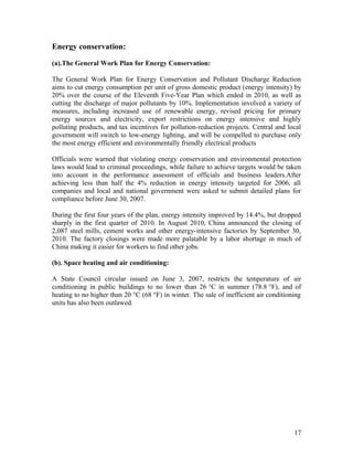 Energy conservation:
(a).The General Work Plan for Energy Conservation:
The General Work Plan for Energy Conservation and Pollutant Discharge Reduction
aims to cut energy consumption per unit of gross domestic product (energy intensity) by
20% over the course of the Eleventh Five-Year Plan which ended in 2010, as well as
cutting the discharge of major pollutants by 10%. Implementation involved a variety of
measures, including increased use of renewable energy, revised pricing for primary
energy sources and electricity, export restrictions on energy intensive and highly
polluting products, and tax incentives for pollution-reduction projects. Central and local
government will switch to low-energy lighting, and will be compelled to purchase only
the most energy efficient and environmentally friendly electrical products
Officials were warned that violating energy conservation and environmental protection
laws would lead to criminal proceedings, while failure to achieve targets would be taken
into account in the performance assessment of officials and business leaders.After
achieving less than half the 4% reduction in energy intensity targeted for 2006, all
companies and local and national government were asked to submit detailed plans for
compliance before June 30, 2007.
During the first four years of the plan, energy intensity improved by 14.4%, but dropped
sharply in the first quarter of 2010. In August 2010, China announced the closing of
2,087 steel mills, cement works and other energy-intensive factories by September 30,
2010. The factory closings were made more palatable by a labor shortage in much of
China making it easier for workers to find other jobs.
(b). Space heating and air conditioning:
A State Council circular issued on June 3, 2007, restricts the temperature of air
conditioning in public buildings to no lower than 26 °C in summer (78.8 °F), and of
heating to no higher than 20 °C (68 °F) in winter. The sale of inefficient air conditioning
units has also been outlawed.

17

 