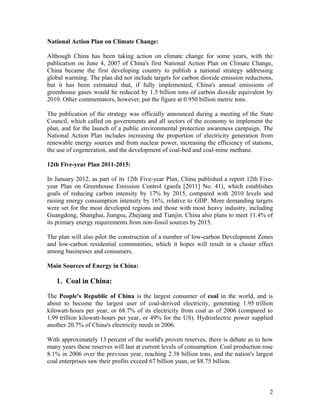 National Action Plan on Climate Change:
Although China has been taking action on climate change for some years, with the
publication on June 4, 2007 of China's first National Action Plan on Climate Change,
China became the first developing country to publish a national strategy addressing
global warming. The plan did not include targets for carbon dioxide emission reductions,
but it has been estimated that, if fully implemented, China's annual emissions of
greenhouse gases would be reduced by 1.5 billion tons of carbon dioxide equivalent by
2010. Other commentators, however, put the figure at 0.950 billion metric tons.
The publication of the strategy was officially announced during a meeting of the State
Council, which called on governments and all sectors of the economy to implement the
plan, and for the launch of a public environmental protection awareness campaign. The
National Action Plan includes increasing the proportion of electricity generation from
renewable energy sources and from nuclear power, increasing the efficiency of stations,
the use of cogeneration, and the development of coal-bed and coal-mine methane.
12th Five-year Plan 2011-2015:
In January 2012, as part of its 12th Five-year Plan, China published a report 12th Fiveyear Plan on Greenhouse Emission Control (guofa [2011] No. 41), which establishes
goals of reducing carbon intensity by 17% by 2015, compared with 2010 levels and
raising energy consumption intensity by 16%, relative to GDP. More demanding targets
were set for the most developed regions and those with most heavy industry, including
Guangdong, Shanghai, Jiangsu, Zhejiang and Tianjin. China also plans to meet 11.4% of
its primary energy requirements from non-fossil sources by 2015.
The plan will also pilot the construction of a number of low-carbon Development Zones
and low-carbon residential communities, which it hopes will result in a cluster effect
among businesses and consumers.
Main Sources of Energy in China:

1. Coal in China:
The People's Republic of China is the largest consumer of coal in the world, and is
about to become the largest user of coal-derived electricity, generating 1.95 trillion
kilowatt-hours per year, or 68.7% of its electricity from coal as of 2006 (compared to
1.99 trillion kilowatt-hours per year, or 49% for the US). Hydroelectric power supplied
another 20.7% of China's electricity needs in 2006.
With approximately 13 percent of the world's proven reserves, there is debate as to how
many years these reserves will last at current levels of consumption. Coal production rose
8.1% in 2006 over the previous year, reaching 2.38 billion tons, and the nation's largest
coal enterprises saw their profits exceed 67 billion yuan, or $8.75 billion.

2

 