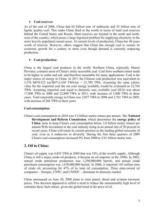 • Coal reserves:
As of the end of 2006, China had 62 billion tons of anthracite and 52 billion tons of
lignite quality coal. This ranks China third in the world in terms of total coal reserves
behind the United States and Russia. Most reserves are located in the north and northwest of the country, which poses a large logistical problem for supplying electricity to the
more heavily populated coastal areas. At current levels of production, China has 48 years
worth of reserves. However, others suggest that China has enough coal to sustain its
economic growth for a century or more even though demand is currently outpacing
production.

• Coal production:
China is the largest coal producer in the world. Northern China, especially Shanxi
Province, contains most of China's easily accessible coal. Coal from southern mines tends
to be higher in sulfur and ash, and therefore unsuitable for many applications. Coal is the
major source of energy in China. In 2011 the Chinese coal production was equivalent to
3,576 Mt*0.522 toe/Mt*11.630 TWh/toe = 21,709 TWh. Assuming the same caloric
value for the imported coal the net coal energy available would be evaluated as 22,784
TWh. Assuming imported coal equal to domestic one, available coal (IEA) was about
17,000 TWh in 2008 and 22,800 TWh in 2011, with increase of 5,800 TWh in three
years. Total renewable energy in China was 3,027 TWh in 2008 and 2,761 TWh in 2005,
with increase of 266 TWh in three years.
Coal consumption:
China's coal consumption in 2010 was 3.2 billion metric tonnes per annum. The National
Development and Reform Commission, which determines the energy policy of
China, aims to keep China's coal consumption below 3.8 billion metric tonnes per
annum.With investment in the coal industry rising at an annual rate of 50 percent in
recent years, China will retain its current position as the leading global consumer of
coal, even as it endeavors to diversify. During the first three quarters of 2009
China's coal consumption increased 9% from 2008 to 2.01 billion metric tons.

2. Oil in China:
China's oil supply was 4,855 TWh in 2009 that was 10% of the world's supply. Although
China is still a major crude oil producer, it became an oil importer in the 1990s. In 2002,
annual crude petroleum production was 1,298,000,000 barrels, and annual crude
petroleum consumption was 1,670,000,000 barrels. In 2006, it imported 145 million tons
of crude oil, accounting for 47% of its total oil consumption. Three state-owned oil
companies – Sinopec, CNPC, and CNOOC – dominate its domestic market.
China announced on June 20, 2008 plans to raise petrol, diesel and aviation kerosene
prices. This decision appeared to reflect a need to reduce the unsustainably high level of
subsidies these fuels attract, given the global trend in the price of oil.

3

 