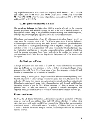 Top oil producers were in 2010: Russia 502 Mt (13%), Saudi Arabia 471 Mt (12%), US
336 Mt (8%), Iran 227 Mt (6%), China 200 Mt (5%), Canada 159 Mt (4%), Mexico 144
Mt (4%), UAE 129 Mt (3%). The world oil production increased from 2005 to 2010 1.3%
and from 2009 to 2010 3.4%

(a).The petroleum industry in China:
The petroleum industry in China after 1949 is strongly affected by the country's
growing population and political ideology, as well as its lack of local oil reserves. It
highlights the current set up of the government, their relationship with surrounding states,
and steps they are taking to play a positive role in the worldwide community.
China has a growing population of over 1.3 billion people; therefore they rely heavily on
other states for resources, such as oil. The Chinese government is taking diplomatic
action to improve their relationship with ASEAN states. The Chinese government has to
take extra strides to secure good relationships with its neighbors. Malaysia is a neighbor
state that is often seen as in contention with China because of political differences. Yet,
the relationship with Malaysia is symbiotic because of their large supply of oil and their
need for security assurances from China. Malaysia is the number one producer of
petroleum in the South China Sea, and they account for over one half of the production in
the region

(b). Shale gas in China:
Although production rates were small as of 2013, the volume of technically recoverable
shale gas in China has been estimated to be 1,115 trillion cubic feet, the largest of any
country in the world. As of 2013, China is one of only three countries (with the US and
Canada) to produce shale gas in commercial quantities.
China is turning to natural gas as a way to decrease air pollution created by burning coal. [
In 2011, 70 percent of China’s energy consumption came from coal, 18 percent from oil
and only 4.5% came from natural gas. Although conventional natural gas production in
China has increased rapidly since 2000, it has not kept up with demand, and China has
increasing imports of gas. In 2011, China consumed 147 bcm of natural gas, but
produced only 107 bcm; the remainder, 27 percent of national consumption, was
imported. Shale gas is seen as a way to reduce or eliminate dependence on imported gas.

Resource estimates:
In 2013, the US Energy Information Administration updated it estimation of China's
shale gas reserves. It was said that China had 1115 trillion cubic feet (31 trillion cubic
meters) of recoverable shale gas.(EIA) has estimated that China’s shale gas recoverable
reservoirs is around 31 trillion cubic meters,The majority of Chinese shale reserves are in
3 basins – Sichuan, Tarim and Yangtze Platform, accounting for 89% of the estimated
national reserves.

4

 