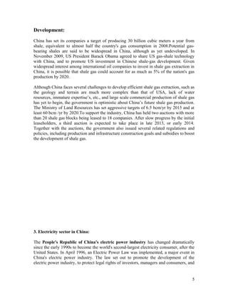 Development:
China has set its companies a target of producing 30 billion cubic meters a year from
shale, equivalent to almost half the country's gas consumption in 2008.Potential gasbearing shales are said to be widespread in China, although as yet undeveloped. In
November 2009, US President Barack Obama agreed to share US gas-shale technology
with China, and to promote US investment in Chinese shale-gas development. Given
widespread interest among international oil companies to invest in shale gas extraction in
China, it is possible that shale gas could account for as much as 5% of the nation's gas
production by 2020.
Although China faces several challenges to develop efficient shale gas extraction, such as
the geology and terrain are much more complex than that of USA, lack of water
resources, immature expertise’s, etc., and large scale commercial production of shale gas
has yet to begin, the government is optimistic about China’s future shale gas production.
The Ministry of Land Resources has set aggressive targets of 6.5 bcm/yr by 2015 and at
least 60 bcm /yr by 2020.To support the industry, China has held two auctions with more
than 20 shale gas blocks being leased to 18 companies. After slow progress by the initial
leaseholders, a third auction is expected to take place in late 2013, or early 2014.
Together with the auctions, the government also issued several related regulations and
policies, including production and infrastructure construction goals and subsidies to boost
the development of shale gas.

3. Electricity sector in China:
The People's Republic of China's electric power industry has changed dramatically
since the early 1990s to become the world's second-largest electricity consumer, after the
United States. In April 1996, an Electric Power Law was implemented, a major event in
China's electric power industry. The law set out to promote the development of the
electric power industry, to protect legal rights of investors, managers and consumers, and

5

 