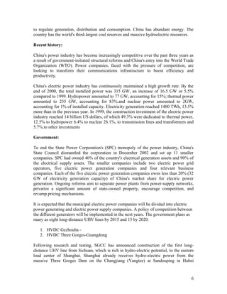 to regulate generation, distribution and consumption. China has abundant energy. The
country has the world's third-largest coal reserves and massive hydroelectric resources.
Recent history:
China's power industry has become increasingly competitive over the past three years as
a result of government-initiated structural reforms and China's entry into the World Trade
Organization (WTO). Power companies, faced with the pressure of competition, are
looking to transform their communications infrastructure to boost efficiency and
productivity.
China's electric power industry has continuously maintained a high growth rate. By the
end of 2000, the total installed power was 315 GW, an increase of 16.5 GW or 5.5%
compared to 1999. Hydropower amounted to 77 GW, accounting for 15%; thermal power
amounted to 235 GW, accounting for 83%.and nuclear power amounted to 2GW,
accounting for 1% of installed capacity. Electricity generation reached 1400 TWh, 13.5%
more than in the previous year. In 1999, the construction investment of the electric power
industry reached 14 billion US dollars, of which 49.3% were dedicated to thermal power,
12.5% to hydropower 6.4% to nuclear 26.1%, to transmission lines and transformers and
5.7%.to other investments
Government:
To end the State Power Corporation's (SPC) monopoly of the power industry, China's
State Council dismantled the corporation in December 2002 and set up 11 smaller
companies. SPC had owned 46% of the country's electrical generation assets and 90% of
the electrical supply assets. The smaller companies include two electric power grid
operators, five electric power generation companies and four relevant business
companies. Each of the five electric power generation companies owns less than 20% (32
GW of electricity generation capacity) of China's market share for electric power
generation. Ongoing reforms aim to separate power plants from power-supply networks,
privatize a significant amount of state-owned property, encourage competition, and
revamp pricing mechanisms.
It is expected that the municipal electric power companies will be divided into electric
power generating and electric power supply companies. A policy of competition between
the different generators will be implemented in the next years. The government plans as
many as eight long-distance UHV lines by 2015 and 15 by 2020.
1. HVDC Gezhouba 2. HVDC Three Gorges-Guangdong
Following research and testing, SGCC has announced construction of the first longdistance UHV line from Sichuan, which is rich in hydro-electric potential, to the eastern
load center of Shanghai. Shanghai already receives hydro-electric power from the
massive Three Gorges Dam on the Changjiang (Yangtze) at Sandouping in Hubei

6

 