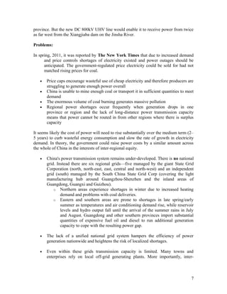 province. But the new DC 800kV UHV line would enable it to receive power from twice
as far west from the Xiangjiaba dam on the Jinsha River.
Problems:
In spring, 2011, it was reported by The New York Times that due to increased demand
and price controls shortages of electricity existed and power outages should be
anticipated. The government-regulated price electricity could be sold for had not
matched rising prices for coal.
•
•
•
•

Price caps encourage wasteful use of cheap electricity and therefore producers are
struggling to generate enough power overall
China is unable to mine enough coal or transport it in sufficient quantities to meet
demand
The enormous volume of coal burning generates massive pollution
Regional power shortages occur frequently when generation drops in one
province or region and the lack of long-distance power transmission capacity
means that power cannot be routed in from other regions where there is surplus
capacity

It seems likely the cost of power will need to rise substantially over the medium term (2–
5 years) to curb wasteful energy consumption and slow the rate of growth in electricity
demand. In theory, the government could raise power costs by a similar amount across
the whole of China in the interests of inter-regional equity.
•

China's power transmission system remains under-developed. There is no national
grid. Instead there are six regional grids—five managed by the giant State Grid
Corporation (north, north-east, east, central and north-west) and an independent
grid (south) managed by the South China State Grid Corp (covering the light
manufacturing hub around Guangzhou-Shenzhen and the inland areas of
Guangdong, Guangxi and Guizhou).
o Northern areas experience shortages in winter due to increased heating
demand and problems with coal deliveries.
o Eastern and southern areas are prone to shortages in late spring/early
summer as temperatures and air conditioning demand rise, while reservoir
levels and hydro output fall until the arrival of the summer rains in July
and August. Guangdong and other southern provinces import substantial
quantities of expensive fuel oil and diesel to run additional generation
capacity to cope with the resulting power gap.

•

The lack of a unified national grid system hampers the efficiency of power
generation nationwide and heightens the risk of localized shortages.

•

Even within these grids transmission capacity is limited. Many towns and
enterprises rely on local off-grid generating plants. More importantly, inter-

7

 
