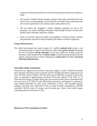 connections between the grids are weak and long distance transmission capacity is
small.
•

The country's limited internal transport capacity risks being overwhelmed by the
need to move record quantities of coal from the coal fields of the north and northeast to power generators in the central, eastern and southern areas.

•

The rail system has struggled to deliver adequate quantities of coal to the
generators. Ice storms, flooding or droughts which disrupt rail and river deliveries
quickly lead to shortages and power outages.

•

There are concerns about the quality and reliability of Chinese boilers, turbines
and generators exported to India compared with Indian or Western equipment.

Energy Infrastructure:
The central government has made creation of a unified national grid system a top
economic priority to improve the efficiency of the whole power system and reduce
the risk of localized energy shortages. It will also enable the country to tap the
enormous hydro potential from western China to meet booming demand from the
eastern coastal provinces. China is planning for smart grid and related Advanced
Metering Infrastructure.

Ultra-high-voltage transmission:
China has very aggressively invested in electricity supply in order to fulfill the demand
from industries and hence secure economic growth. Installed generation capacity has run
from 443 GW at end of 2004 to 793 GW at the end of 2008.The increment in these four
years is equivalent to approximately one-third of the total capacity of the USA, or 1.4
times the total capacity of Japan. During the same period of time, power consumption has
also risen from 2,197 TWh to 3,426 TWh.China's electricity consumption is expected to
reach 6,000–6,600 TWh by 2015 from 4,690 TWh in 2011, with installed capacity
reaching 1,463 GW from 1,056 GW in 2011, of which 342 GW is hydropower, 928 GW
coal-fired, 100 GW wind, 43 nuclear, and 40 natural gas. China is the world's largest
consuming nation of electricity in 2011.

Reasons for UHV transmission in China:

8

 