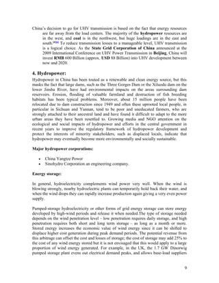 China’s decision to go for UHV transmission is based on the fact that energy resources
are far away from the load centers. The majority of the hydropower resources are
in the west, and coal is in the northwest, but huge loadings are in the east and
south.[4][6] To reduce transmission losses to a manageable level, UHV transmission
is a logical choice. As the State Grid Corporation of China announced at the
2009 International Conference on UHV Power Transmission in Beijing, China will
invest RMB 600 Billion (approx. USD 88 Billion) into UHV development between
now and 2020.

4. Hydropower:
Hydropower in China has been touted as a renewable and clean energy source, but this
masks the fact that large dams, such as the Three Gorges Dam or the Xiluodu dam on the
lower Jinsha River, have had environmental impacts on the areas surrounding dam
reservoirs. Erosion, flooding of valuable farmland and destruction of fish breeding
habitats has been typical problems. Moreover, about 15 million people have been
relocated due to dam construction since 1949 and often these uprooted local people, in
particular in Sichuan and Yunnan, tend to be poor and uneducated farmers, who are
strongly attached to their ancestral land and have found it difficult to adapt to the more
urban areas they have been resettled to. Growing media and NGO attention on the
ecological and social impacts of hydropower and efforts in the central government in
recent years to improve the regulatory framework of hydropower development and
protect the interests of minority stakeholders, such as displaced locals, indicate that
hydropower may eventually become more environmentally and socially sustainable.
Major hydropower corporations:
•
•

China Yangtze Power
Sinohydro Corporation an engineering company.

Energy storage:
In general, hydroelectricity complements wind power very well. When the wind is
blowing strongly, nearby hydroelectric plants can temporarily hold back their water, and
when the wind drops they can rapidly increase production again giving a very even power
supply.
Pumped-storage hydroelectricity or other forms of grid energy storage can store energy
developed by high-wind periods and release it when needed.The type of storage needed
depends on the wind penetration level – low penetration requires daily storage, and high
penetration requires both short and long term storage – as long as a month or more.
Stored energy increases the economic value of wind energy since it can be shifted to
displace higher cost generation during peak demand periods. The potential revenue from
this arbitrage can offset the cost and losses of storage; the cost of storage may add 25% to
the cost of any wind energy stored but it is not envisaged that this would apply to a large
proportion of wind energy generated. For example, in the UK, the 1.7 GW Dinorwig
pumped storage plant evens out electrical demand peaks, and allows base-load suppliers
9

 