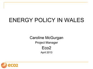 ENERGY POLICY IN WALES
Caroline McGurgan
Project Manager
Eco2
April 2013
 