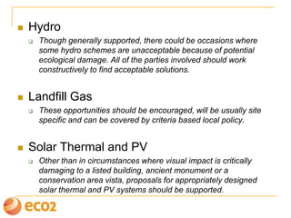  Hydro
 Though generally supported, there could be occasions where
some hydro schemes are unacceptable because of potential
ecological damage. All of the parties involved should work
constructively to find acceptable solutions.
 Landfill Gas
 These opportunities should be encouraged, will be usually site
specific and can be covered by criteria based local policy.
 Solar Thermal and PV
 Other than in circumstances where visual impact is critically
damaging to a listed building, ancient monument or a
conservation area vista, proposals for appropriately designed
solar thermal and PV systems should be supported.
 