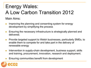 Energy Wales:
A Low Carbon Transition 2012
Main Aims:
 Improving the planning and consenting system for energy
development by simplifying the process
 Ensuring the necessary infrastructure is strategically planned and
delivered.
 Provide targeted support to Welsh businesses, particularly SMEs, to
enable them to compete for and take part in the delivery of
renewable energy
 Intervention in supply-chain development, business support, skills
and training, procurement, innovation, research and deployment.
 Ensuring communities benefit from development
 