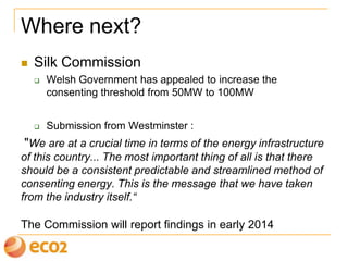 Where next?
 Silk Commission
 Welsh Government has appealed to increase the
consenting threshold from 50MW to 100MW
 Submission from Westminster :
"We are at a crucial time in terms of the energy infrastructure
of this country... The most important thing of all is that there
should be a consistent predictable and streamlined method of
consenting energy. This is the message that we have taken
from the industry itself.“
The Commission will report findings in early 2014
 