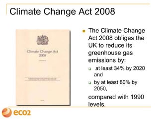Climate Change Act 2008
 The Climate Change
Act 2008 obliges the
UK to reduce its
greenhouse gas
emissions by:
 at least 34% by 2020
and
 by at least 80% by
2050,
compared with 1990
levels.
 