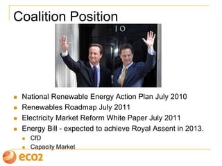 Coalition Position
 National Renewable Energy Action Plan July 2010
 Renewables Roadmap July 2011
 Electricity Market Reform (EMR) White Paper July 2011
 Energy Bill - expected to achieve Royal Assent in 2013.
 CfD
 Capacity Market
 