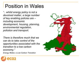 Position in Wales
“.. whilst energy policy is not a
devolved matter, a large number
of key enabling policies are –
including economic
development, housing, planning,
environmental regulation,
pollution and transport.
There is therefore much that we
can do to take control of the
opportunities associated with the
transition to a low carbon
economy.”
Energy Wales: a Low Carbon Transition
 