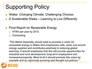 Supporting Policy
 Wales: Changing Climate, Challenging Choices
 A Sustainable Wales – Learning to Live Differently
 Final Report on Renewable Energy
 4TWh per year by 2010
 Concluding:
"The Welsh Assembly should seek to promote a vision for
renewable energy in Wales that emphasises safe, clean and secure
energy supplies and contributes positively to reducing global
warming. It should emphasise that this will provide opportunities for
industrial and rural development, long-term employment and
increased prosperity. Most of all it should promote this vision by
example and by vigorously pursuing well thought out policies."
 