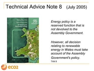 Technical Advice Note 8 (July 2005)
Energy policy is a
reserved function that is
not devolved to the
Assembly Government.
However, all decision
relating to renewable
energy in Wales must take
account of the Assembly
Government's policy.
TAN 8
 