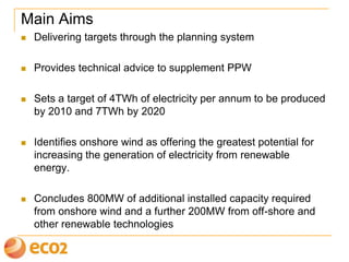 Main Aims
 Delivering targets through the planning system
 Provides technical advice to supplement PPW
 Sets a target of 4TWh of electricity per annum to be produced
from renewable energy by 2010 and 7TWh by 2020
 Identifies onshore wind as offering the greatest potential for
increasing the generation of electricity from renewable
energy.
 Concludes 800MW of additional installed capacity required
from onshore wind and a further 200MW from off-shore and
other renewable technologies
 