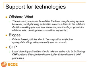 Support for technologies
 Offshore Wind
 The consent processes lie outside the land use planning system.
However, local planning authorities are consultees in the offshore
decision-making process and wherever practicable proposals for
offshore wind developments should be supported.
 Biogas
 Criteria based policies should be supportive subject to
appropriate siting, adequate vehicular access etc.
 CHP
 Local planning authorities should take an active role in facilitating
CHP systems through development plan & development brief
processes.
 