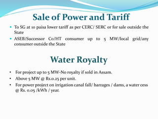 Sale of Power and Tariff
 To SG at 10 paisa lower tariff as per CERC/ SERC or for sale outside the
State
 ASEB/Successor Co/HT consumer up to 5 MW/local grid/any
consumer outside the State
Water Royalty
• For project up to 5 MW-No royalty if sold in Assam.
• Above 5 MW @ Rs.0.25 per unit.
• For power project on irrigation canal fall/ barrages / dams, a water cess
@ Rs. 0.05 /kWh / year.
 