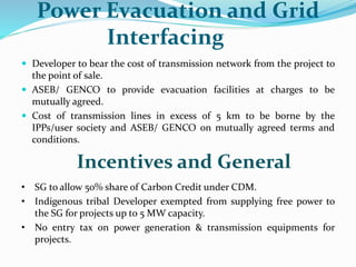 Power Evacuation and Grid
Interfacing
 Developer to bear the cost of transmission network from the project to
the point of sale.
 ASEB/ GENCO to provide evacuation facilities at charges to be
mutually agreed.
 Cost of transmission lines in excess of 5 km to be borne by the
IPPs/user society and ASEB/ GENCO on mutually agreed terms and
conditions.
Incentives and General
• SG to allow 50% share of Carbon Credit under CDM.
• Indigenous tribal Developer exempted from supplying free power to
the SG for projects up to 5 MW capacity.
• No entry tax on power generation & transmission equipments for
projects.
 