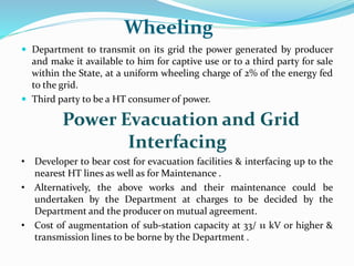 Wheeling
 Department to transmit on its grid the power generated by producer
and make it available to him for captive use or to a third party for sale
within the State, at a uniform wheeling charge of 2% of the energy fed
to the grid.
 Third party to be a HT consumer of power.
Power Evacuation and Grid
Interfacing
• Developer to bear cost for evacuation facilities & interfacing up to the
nearest HT lines as well as for Maintenance .
• Alternatively, the above works and their maintenance could be
undertaken by the Department at charges to be decided by the
Department and the producer on mutual agreement.
• Cost of augmentation of sub-station capacity at 33/ 11 kV or higher &
transmission lines to be borne by the Department .
 