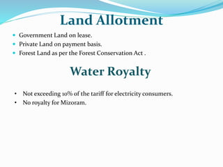 Land Allotment
 Government Land on lease.
 Private Land on payment basis.
 Forest Land as per the Forest Conservation Act .
Water Royalty
• Not exceeding 10% of the tariff for electricity consumers.
• No royalty for Mizoram.
 