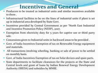 Incentives and General
 Producers to be treated as industrial units and similar incentives available
to them .
 Infrastructural facilities to be on the lines of industrial units if plant is set
up in industrial area developed by State Govt.
 Incentives provided by Central Government as per “North East Industrial
and Incentive Promotion Policy (NEIIP), 2007.
 Exemption from electricity duty for 5 years for captive use or third party
sale.
 Concessions given to Industrial units in backward areas to be provided .
 Govt. of India Incentives Exemption of tax on Renewable Energy equipment
and materials.
 All transactions involving wheeling, banking or sale of power to be settled
on monthly basis.
 Govt. of India Incentives Exemption of tax on Solar devices and spare parts.
 State departments to facilitate clearances for the projects at the State and
Central levels and grant of loans by Indian Renewal Energy Development
Authority (IREDA) and subsidies by MNRE.
 