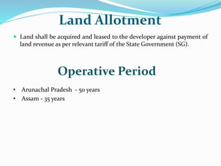 Land Allotment
 Land shall be acquired and leased to the developer against payment of
land revenue as per relevant tariff of the State Government (SG).
Operative Period
• Arunachal Pradesh - 50 years
• Assam - 35 years
 