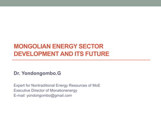 MONGOLIAN ENERGY SECTOR
DEVELOPMENT AND ITS FUTURE
Dr. Yondongombo.G
Expert for Nontraditional Energy Resources of MoE
Executive Director of Monationenergy
E-mail: yondongombo@gmail.com
 