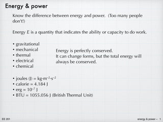 energy & power –
EE 201 1
Energy & power
Know the difference between energy and power. (Too many people
don’t!)
Energy E is a quantity that indicates the ability or capacity to do work.
• gravitational
• mechanical
• thermal
• electrical
• chemical
Energy is perfectly conserved.
It can change forms, but the total energy will
always be conserved.
• joules (J) = kg·m–2·s–2
• calorie = 4.184 J
• erg = 10–7 J
• BTU = 1055.056 J (British Thermal Unit)
 