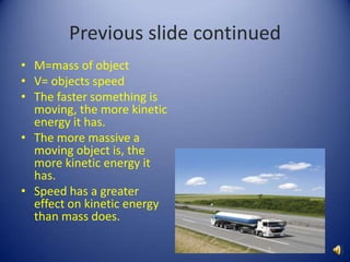 M=mass of objectV= objects speedThe faster something is moving, the more kinetic energy it has. The more massive a moving object is, the more kinetic energy it has.Speed has a greater effect on kinetic energy than mass does. Previous slide continued