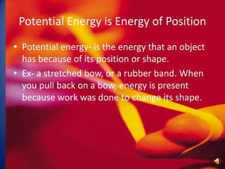Potential Energy is Energy of PositionPotential energy- is the energy that an object has because of its position or shape.Ex- a stretched bow, or a rubber band. When you pull back on a bow, energy is present because work was done to change its shape. 