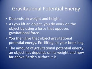 Gravitational Potential EnergyDepends on weight and height.As you lift an object, you do work on the object by using a force that opposes gravitational force.You then give that object gravitational potential energy. Ex- lifting up your book bag. The amount of gravitational potential energy an object has depends on its weight and how far above Earth’s surface it is. 