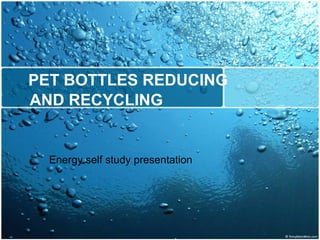 PET BOTTLES REDUCING
AND RECYCLING
Energy self study presentation
 