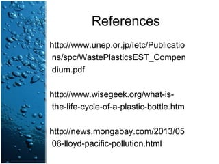 References
http://www.unep.or.jp/Ietc/Publicatio
ns/spc/WastePlasticsEST_Compen
dium.pdf
http://www.wisegeek.org/what-is-
the-life-cycle-of-a-plastic-bottle.htm
http://news.mongabay.com/2013/05
06-lloyd-pacific-pollution.html
 