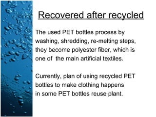Recovered after recycled
The used PET bottles process by
washing, shredding, re-melting steps,
they become polyester fiber, which is
one of the main artificial textiles.
Currently, plan of using recycled PET
bottles to make clothing happens
in some PET bottles reuse plant.
 
