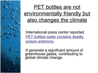 PET bottles are not
environmentally friendly but
also changes the climate
International press center reported
PET bottled water contains deadly
poison antimony.
It generate a significant amount of
greenhouse gases, contributing to
global climate change.
 