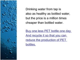 Drinking water from tap is
also as healthy as bottled water,
but the price is a million times
cheaper than bottled water.
Buy one less PET bottle one day
And recycle it so that you can
reduce the production of PET
bottles.
 
